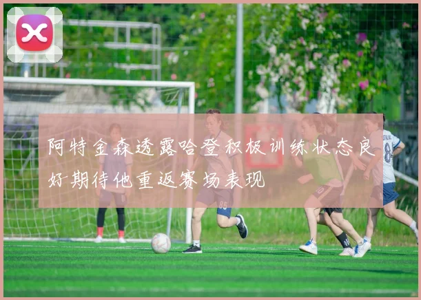阿特金森透露哈登积极训练状态良好期待他重返赛场表现