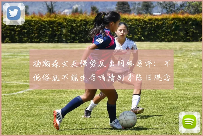 杨瀚森女友强势反击网络恶评：不低俗就不能生存吗请别拿陈旧观念来羞辱我们