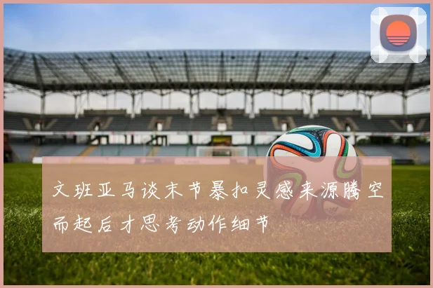 文班亚马谈末节暴扣灵感来源腾空而起后才思考动作细节