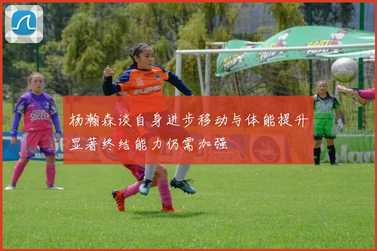 杨瀚森谈自身进步移动与体能提升显著终结能力仍需加强