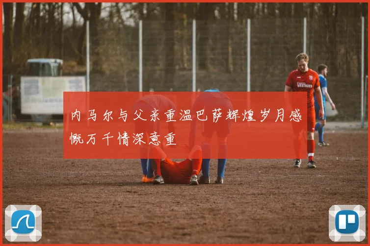 内马尔与父亲重温巴萨辉煌岁月感慨万千情深意重