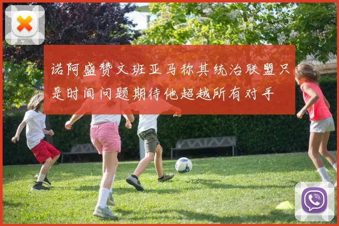 诺阿盛赞文班亚马称其统治联盟只是时间问题期待他超越所有对手