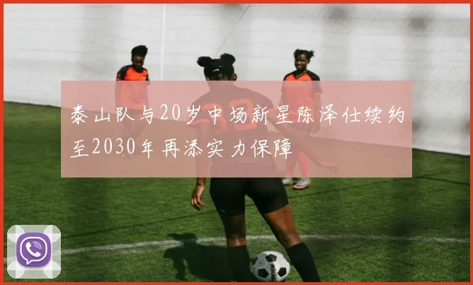泰山队与20岁中场新星陈泽仕续约至2030年再添实力保障
