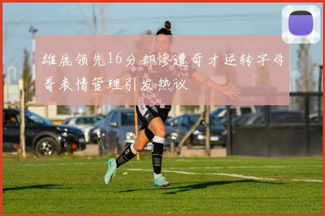 雄鹿领先16分却惨遭奇才逆转字母哥表情管理引发热议