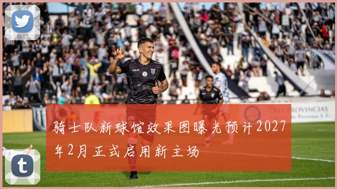 骑士队新球馆效果图曝光预计2027年2月正式启用新主场