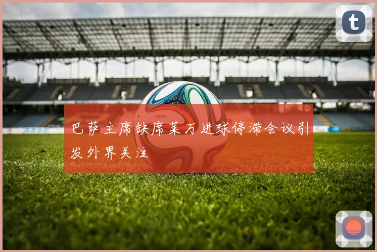 巴萨主席缺席莱万进球停滞会议引发外界关注