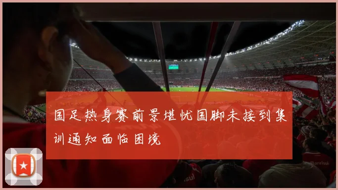 国足热身赛前景堪忧国脚未接到集训通知面临困境