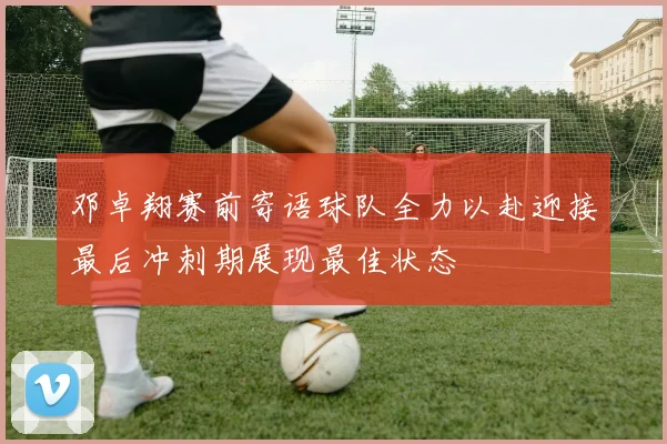 邓卓翔赛前寄语球队全力以赴迎接最后冲刺期展现最佳状态