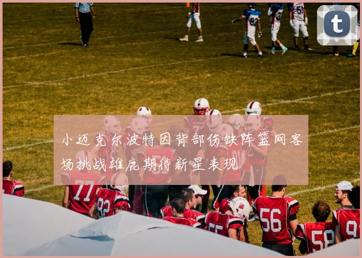 小迈克尔波特因背部伤缺阵篮网客场挑战雄鹿期待新星表现