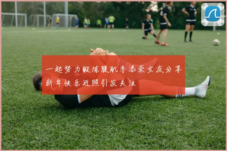 一起努力锻炼腹肌李添荣女友分享新年快乐近照引发关注