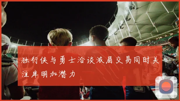独行侠与勇士洽谈浓眉交易同时关注库明加潜力