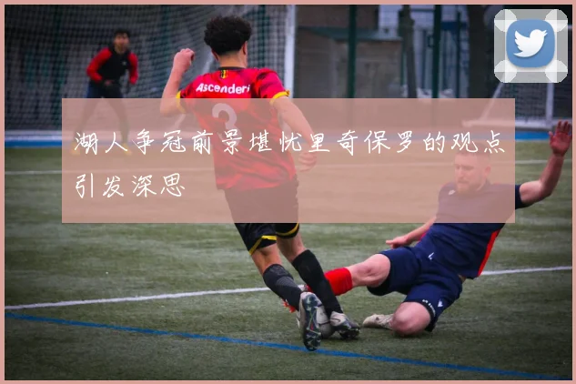 湖人争冠前景堪忧里奇保罗的观点引发深思