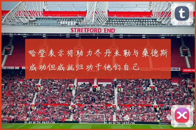 哈登表示将助力乔丹米勒与桑德斯成功但成就归功于他们自己