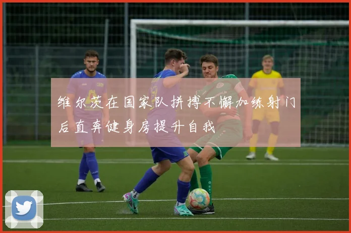 维尔茨在国家队拼搏不懈加练射门后直奔健身房提升自我