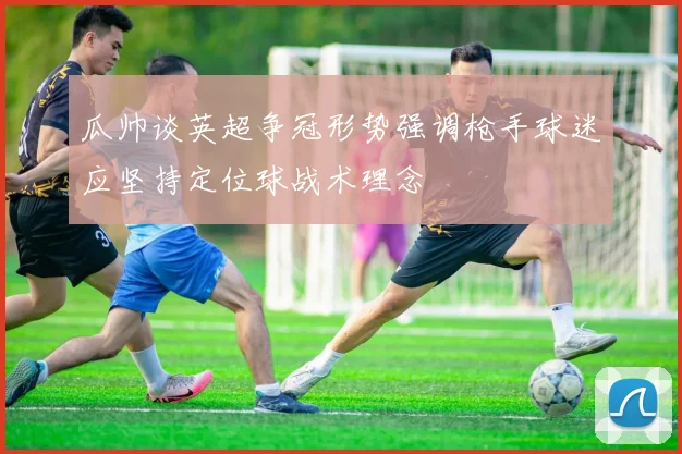 瓜帅谈英超争冠形势强调枪手球迷应坚持定位球战术理念