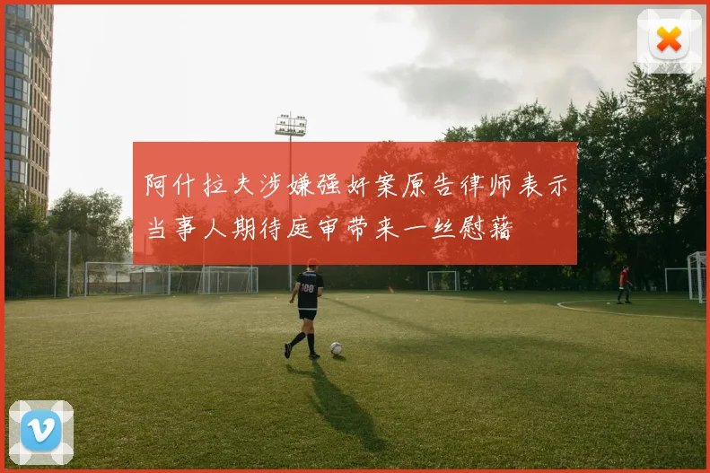 阿什拉夫涉嫌强奸案原告律师表示当事人期待庭审带来一丝慰藉