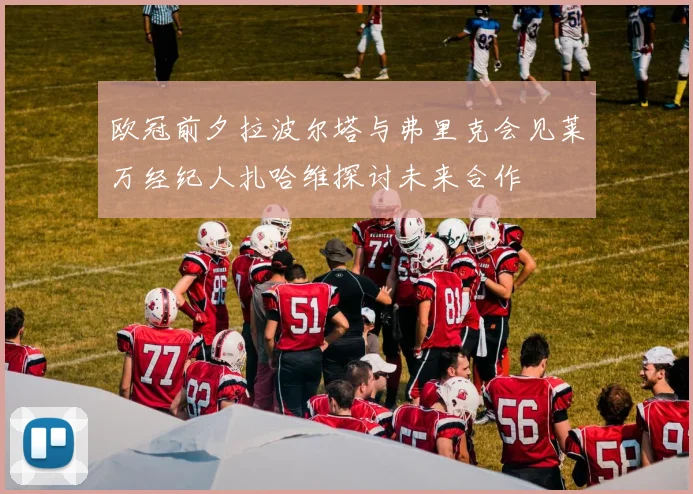 欧冠前夕拉波尔塔与弗里克会见莱万经纪人扎哈维探讨未来合作