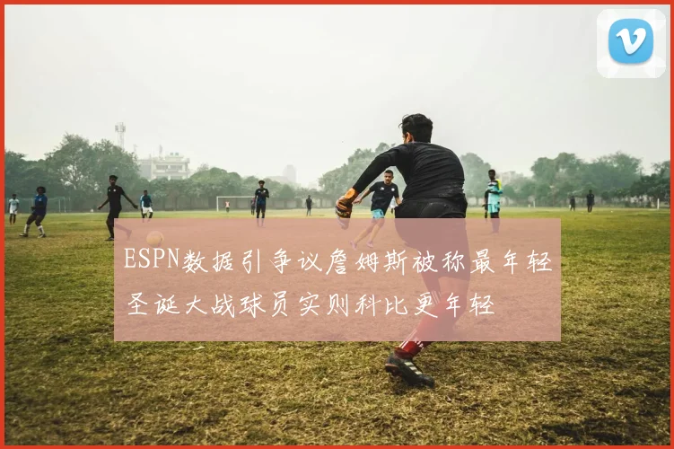 ESPN数据引争议詹姆斯被称最年轻圣诞大战球员实则科比更年轻