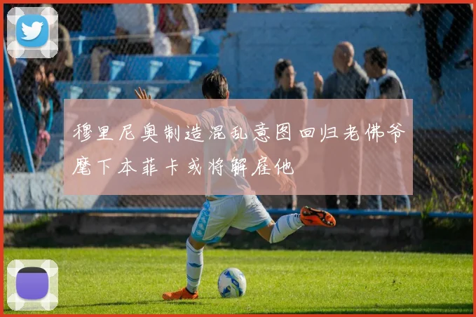 穆里尼奥制造混乱意图回归老佛爷麾下本菲卡或将解雇他