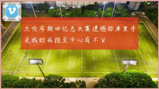 杰伦布朗回忆总决赛遗憾称库里夺走我的戒指至今心有不甘