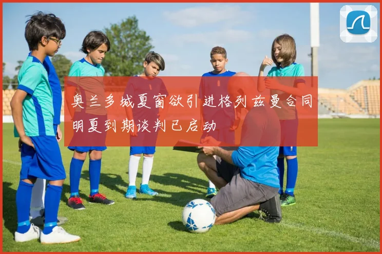 奥兰多城夏窗欲引进格列兹曼合同明夏到期谈判已启动