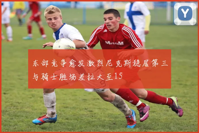 东部竞争愈发激烈尼克斯稳居第三与骑士胜场差拉大至15