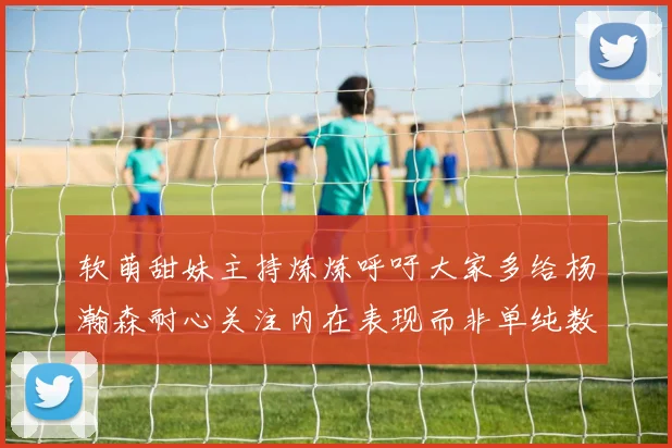 软萌甜妹主持炼炼呼吁大家多给杨瀚森耐心关注内在表现而非单纯数据