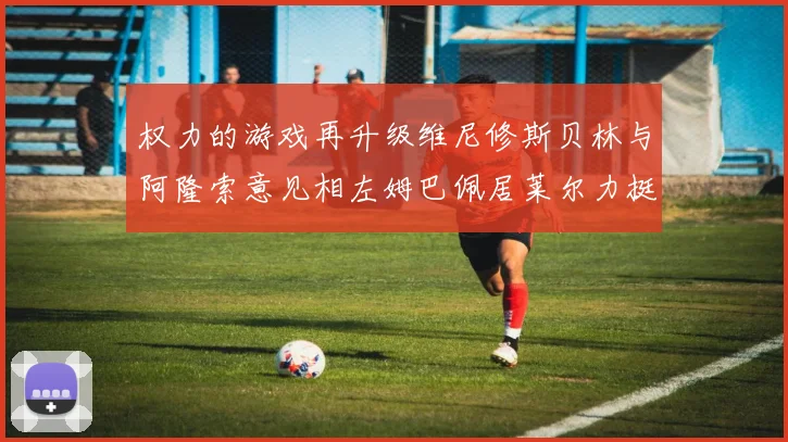 权力的游戏再升级维尼修斯贝林与阿隆索意见相左姆巴佩居莱尔力挺新势力