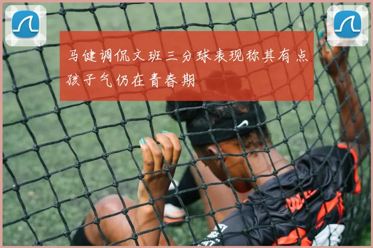 马健调侃文班三分球表现称其有点孩子气仍在青春期