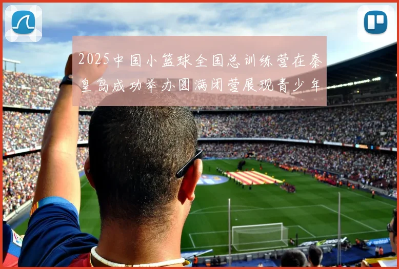 2025中国小篮球全国总训练营在秦皇岛成功举办圆满闭营展现青少年篮球新风貌