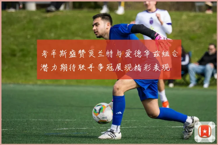 考辛斯盛赞莫兰特与爱德华兹组合潜力期待联手争冠展现精彩表现
